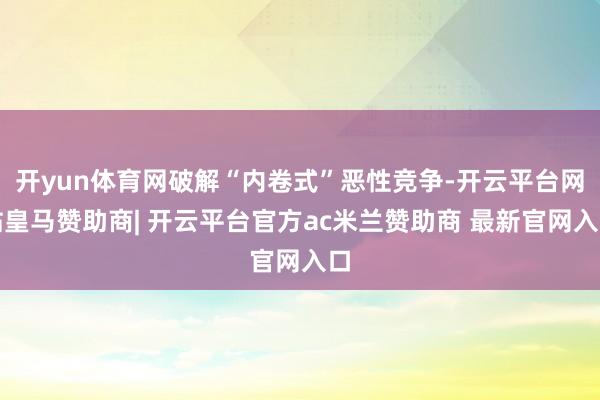 开yun体育网破解“内卷式”恶性竞争-开云平台网站皇马赞助商| 开云平台官方ac米兰赞助商 最新官网入口