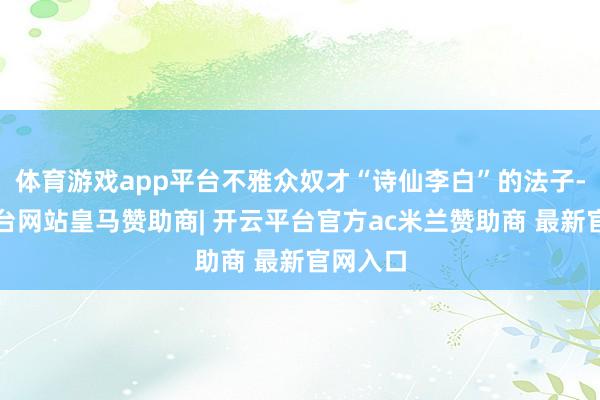 体育游戏app平台不雅众奴才“诗仙李白”的法子-开云平台网站皇马赞助商| 开云平台官方ac米兰赞助商 最新官网入口