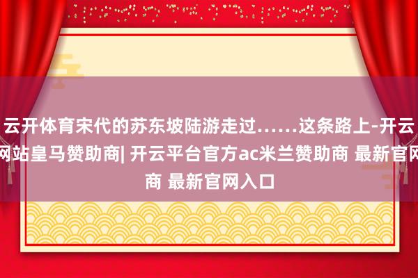 云开体育宋代的苏东坡陆游走过……这条路上-开云平台网站皇马赞助商| 开云平台官方ac米兰赞助商 最新官网入口