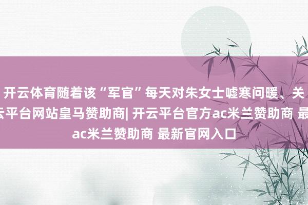 开云体育随着该“军官”每天对朱女士嘘寒问暖、关爱有加-开云平台网站皇马赞助商| 开云平台官方ac米兰赞助商 最新官网入口