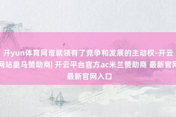 开yun体育网谁就领有了竞争和发展的主动权-开云平台网站皇马赞助商| 开云平台官方ac米兰赞助商 最新官网入口