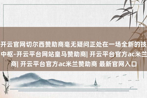 开云官网切尔西赞助商毫无疑问正处在一场全新的技艺创新 和商场变革的中枢-开云平台网站皇马赞助商| 开云平台官方ac米兰赞助商 最新官网入口