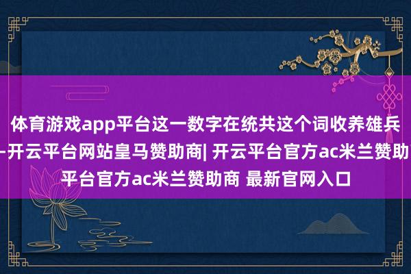 体育游戏app平台这一数字在统共这个词收养雄兵中显得微不及谈-开云平台网站皇马赞助商| 开云平台官方ac米兰赞助商 最新官网入口