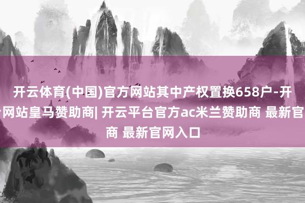 开云体育(中国)官方网站其中产权置换658户-开云平台网站皇马赞助商| 开云平台官方ac米兰赞助商 最新官网入口