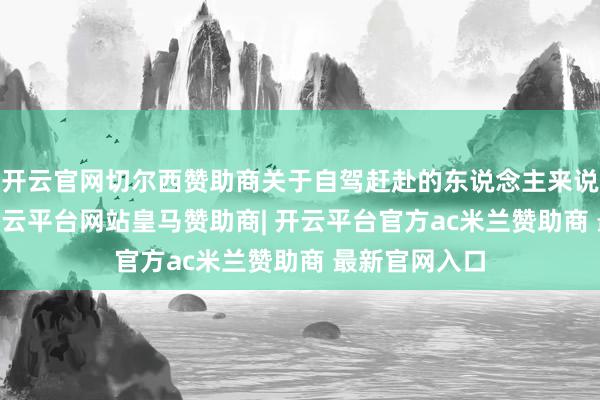 开云官网切尔西赞助商关于自驾赶赴的东说念主来说比拟方便 -开云平台网站皇马赞助商| 开云平台官方ac米兰赞助商 最新官网入口