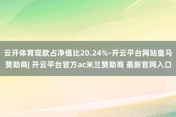 云开体育现款占净值比20.24%-开云平台网站皇马赞助商| 开云平台官方ac米兰赞助商 最新官网入口