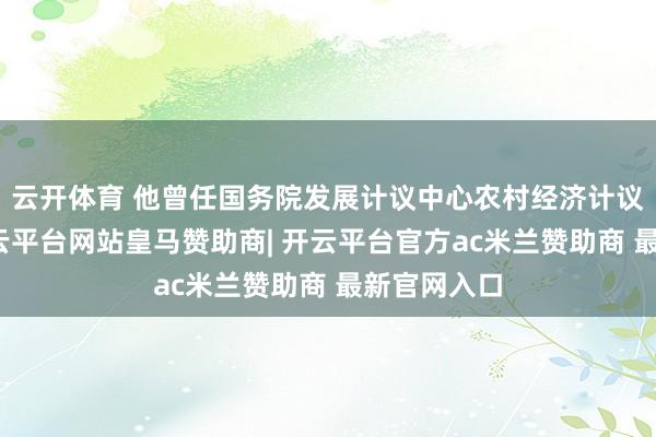 云开体育 他曾任国务院发展计议中心农村经济计议部部长-开云平台网站皇马赞助商| 开云平台官方ac米兰赞助商 最新官网入口