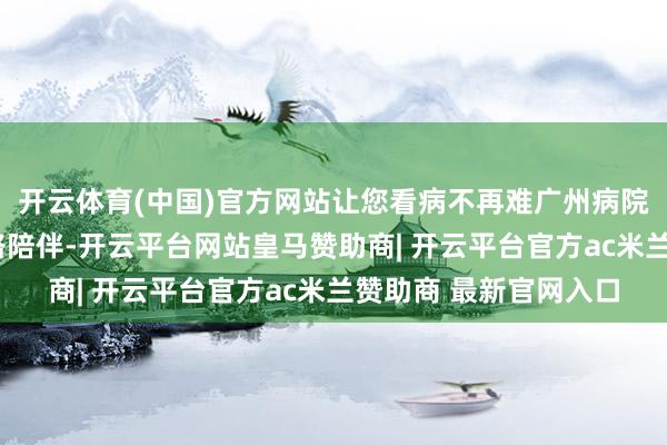 开云体育(中国)官方网站让您看病不再难广州病院陪诊服务全程“医”路陪伴-开云平台网站皇马赞助商| 开云平台官方ac米兰赞助商 最新官网入口