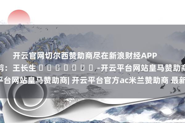 开云官网切尔西赞助商尽在新浪财经APP            						包袱裁剪：王长生 							-开云平台网站皇马赞助商| 开云平台官方ac米兰赞助商 最新官网入口