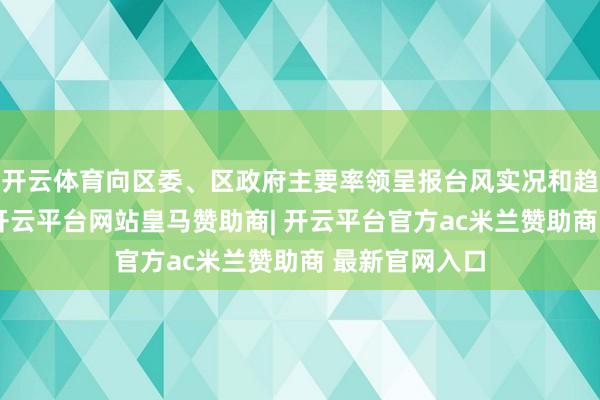 开云体育向区委、区政府主要率领呈报台风实况和趋势瞻望分析-开云平台网站皇马赞助商| 开云平台官方ac米兰赞助商 最新官网入口