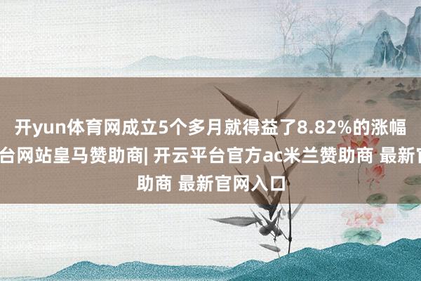 开yun体育网成立5个多月就得益了8.82%的涨幅-开云平台网站皇马赞助商| 开云平台官方ac米兰赞助商 最新官网入口