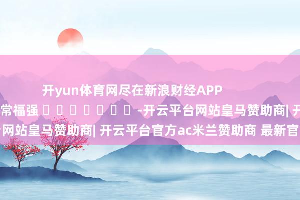 开yun体育网尽在新浪财经APP            						职守剪辑：常福强 							-开云平台网站皇马赞助商| 开云平台官方ac米兰赞助商 最新官网入口