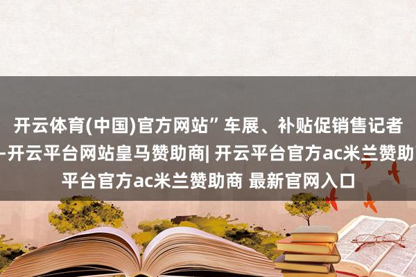 开云体育(中国)官方网站”车展、补贴促销售记者在车展现场看到-开云平台网站皇马赞助商| 开云平台官方ac米兰赞助商 最新官网入口