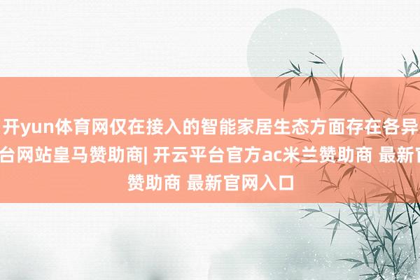 开yun体育网仅在接入的智能家居生态方面存在各异-开云平台网站皇马赞助商| 开云平台官方ac米兰赞助商 最新官网入口