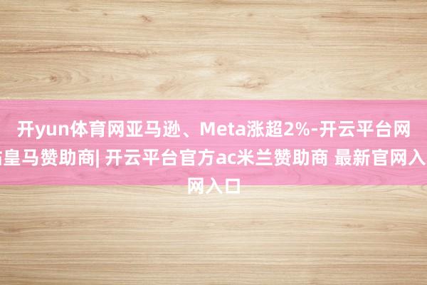 开yun体育网亚马逊、Meta涨超2%-开云平台网站皇马赞助商| 开云平台官方ac米兰赞助商 最新官网入口