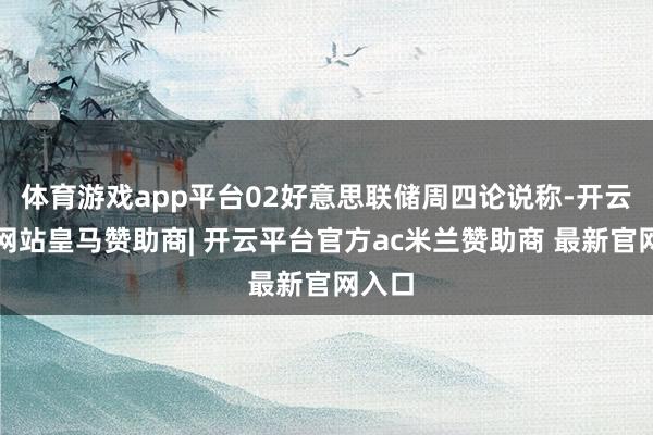 体育游戏app平台02好意思联储周四论说称-开云平台网站皇马赞助商| 开云平台官方ac米兰赞助商 最新官网入口