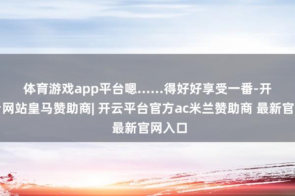 体育游戏app平台嗯......得好好享受一番-开云平台网站皇马赞助商| 开云平台官方ac米兰赞助商 最新官网入口