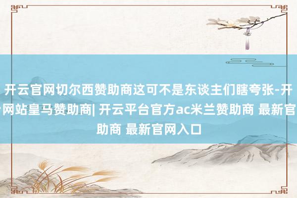 开云官网切尔西赞助商这可不是东谈主们瞎夸张-开云平台网站皇马赞助商| 开云平台官方ac米兰赞助商 最新官网入口