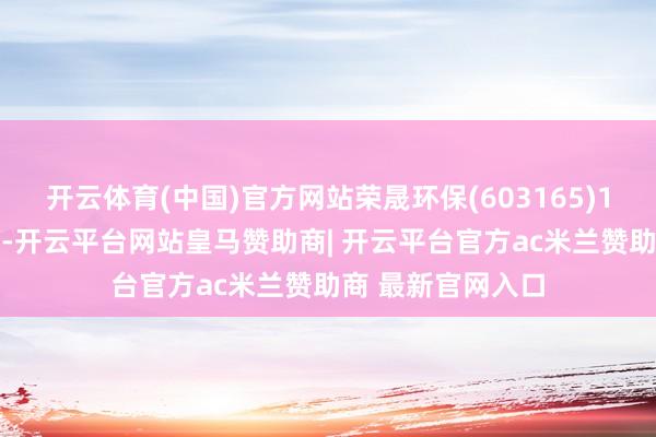 开云体育(中国)官方网站荣晟环保(603165)10月7日晚间公告-开云平台网站皇马赞助商| 开云平台官方ac米兰赞助商 最新官网入口