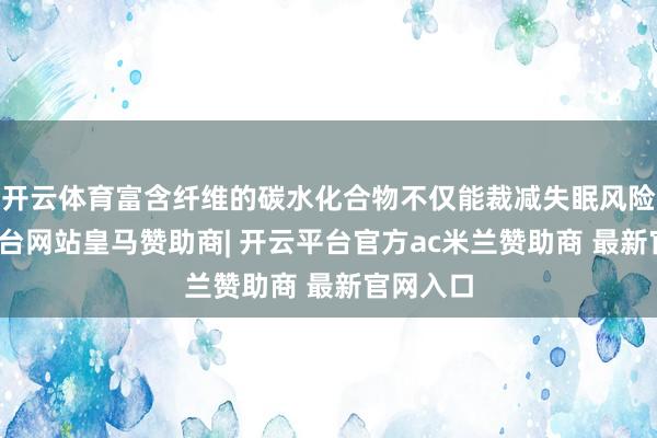 开云体育富含纤维的碳水化合物不仅能裁减失眠风险-开云平台网站皇马赞助商| 开云平台官方ac米兰赞助商 最新官网入口