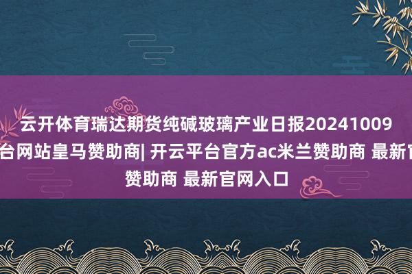 云开体育瑞达期货纯碱玻璃产业日报20241009-开云平台网站皇马赞助商| 开云平台官方ac米兰赞助商 最新官网入口