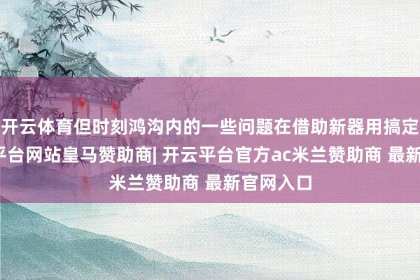 开云体育但时刻鸿沟内的一些问题在借助新器用搞定后-开云平台网站皇马赞助商| 开云平台官方ac米兰赞助商 最新官网入口