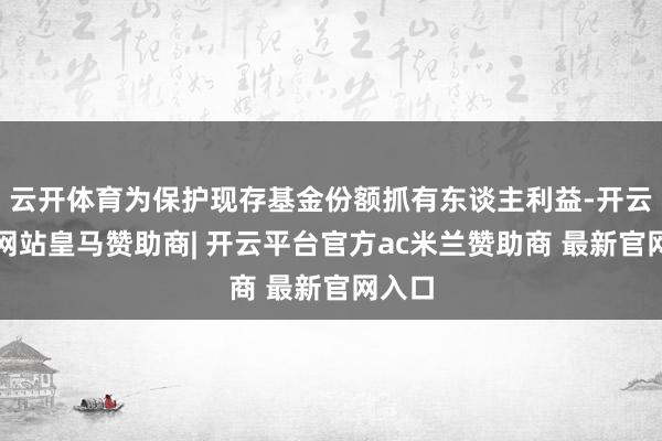 云开体育为保护现存基金份额抓有东谈主利益-开云平台网站皇马赞助商| 开云平台官方ac米兰赞助商 最新官网入口