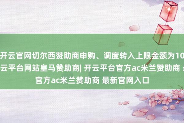 开云官网切尔西赞助商申购、调度转入上限金额为1000.0万元-开云平台网站皇马赞助商| 开云平台官方ac米兰赞助商 最新官网入口