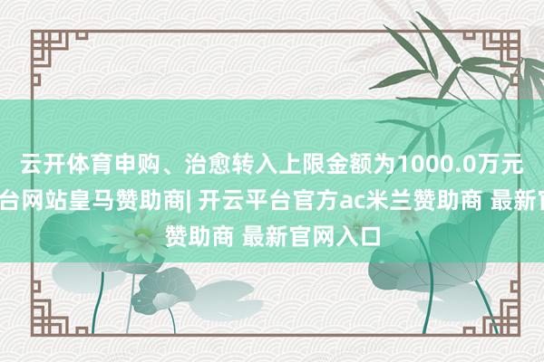 云开体育申购、治愈转入上限金额为1000.0万元-开云平台网站皇马赞助商| 开云平台官方ac米兰赞助商 最新官网入口