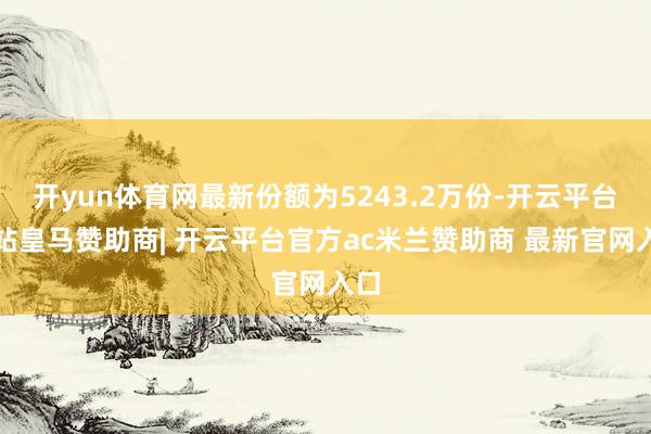 开yun体育网最新份额为5243.2万份-开云平台网站皇马赞助商| 开云平台官方ac米兰赞助商 最新官网入口