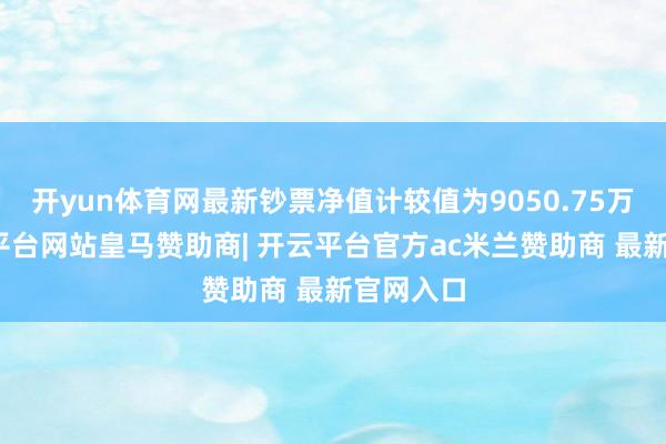 开yun体育网最新钞票净值计较值为9050.75万元-开云平台网站皇马赞助商| 开云平台官方ac米兰赞助商 最新官网入口