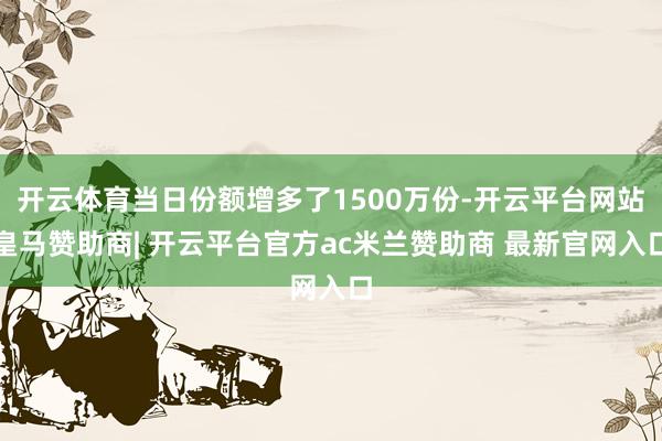 开云体育当日份额增多了1500万份-开云平台网站皇马赞助商| 开云平台官方ac米兰赞助商 最新官网入口