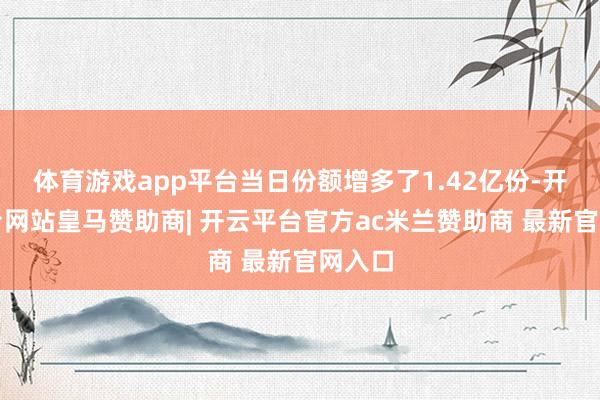 体育游戏app平台当日份额增多了1.42亿份-开云平台网站皇马赞助商| 开云平台官方ac米兰赞助商 最新官网入口