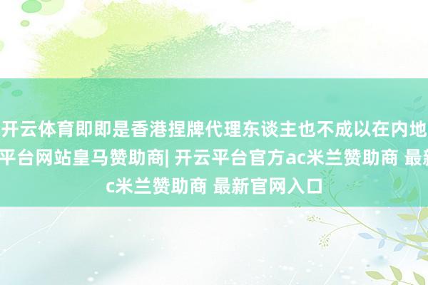 开云体育即即是香港捏牌代理东谈主也不成以在内地展业-开云平台网站皇马赞助商| 开云平台官方ac米兰赞助商 最新官网入口