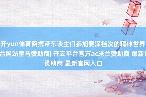 开yun体育网携带东谈主们参加更深档次的精神世界-开云平台网站皇马赞助商| 开云平台官方ac米兰赞助商 最新官网入口