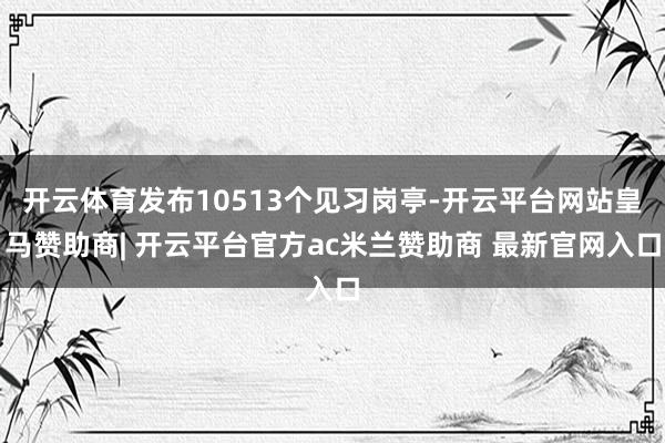 开云体育发布10513个见习岗亭-开云平台网站皇马赞助商| 开云平台官方ac米兰赞助商 最新官网入口