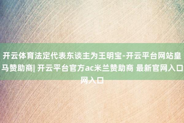 开云体育法定代表东谈主为王明宝-开云平台网站皇马赞助商| 开云平台官方ac米兰赞助商 最新官网入口