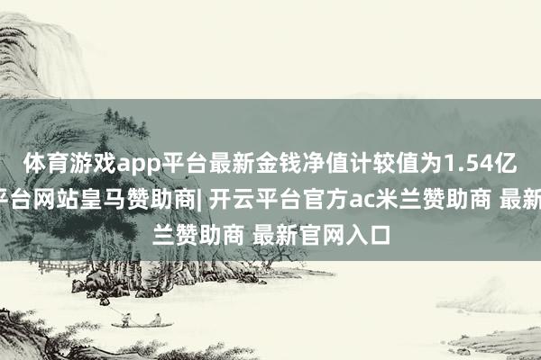 体育游戏app平台最新金钱净值计较值为1.54亿元-开云平台网站皇马赞助商| 开云平台官方ac米兰赞助商 最新官网入口