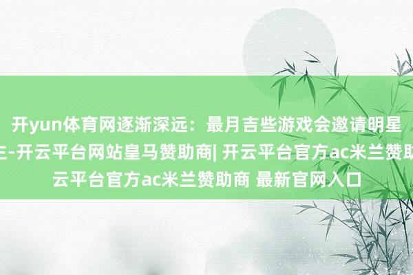 开yun体育网逐渐深远：最月吉些游戏会邀请明星担任代言东说念主-开云平台网站皇马赞助商| 开云平台官方ac米兰赞助商 最新官网入口