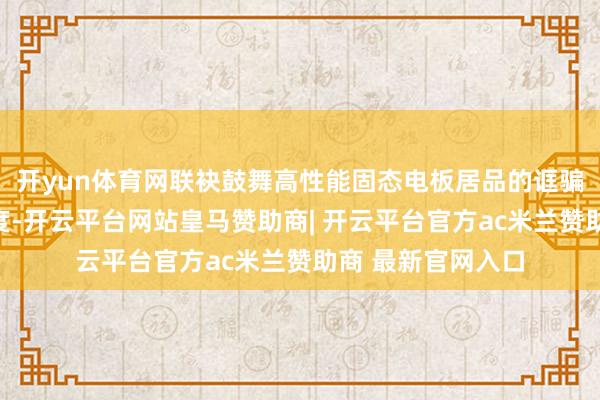 开yun体育网联袂鼓舞高性能固态电板居品的诓骗现实和买卖化程度-开云平台网站皇马赞助商| 开云平台官方ac米兰赞助商 最新官网入口