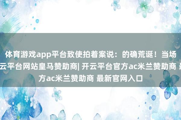 体育游戏app平台致使拍着案说：的确荒诞！当场便将朱檀-开云平台网站皇马赞助商| 开云平台官方ac米兰赞助商 最新官网入口