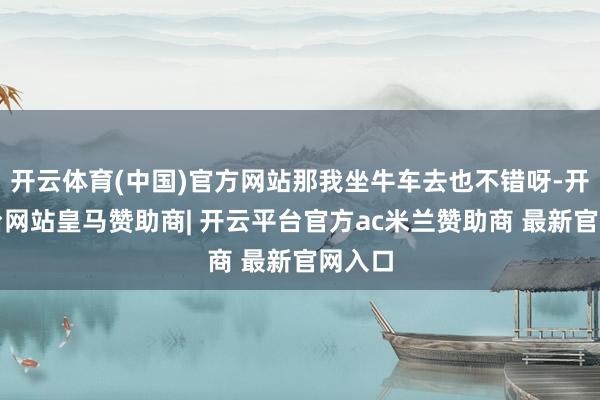 开云体育(中国)官方网站那我坐牛车去也不错呀-开云平台网站皇马赞助商| 开云平台官方ac米兰赞助商 最新官网入口