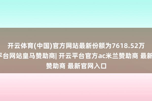 开云体育(中国)官方网站最新份额为7618.52万份-开云平台网站皇马赞助商| 开云平台官方ac米兰赞助商 最新官网入口