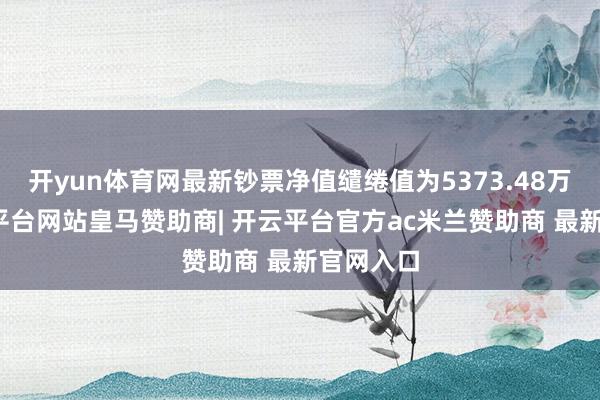 开yun体育网最新钞票净值缱绻值为5373.48万元-开云平台网站皇马赞助商| 开云平台官方ac米兰赞助商 最新官网入口