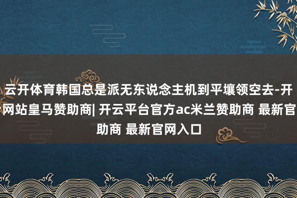 云开体育韩国总是派无东说念主机到平壤领空去-开云平台网站皇马赞助商| 开云平台官方ac米兰赞助商 最新官网入口