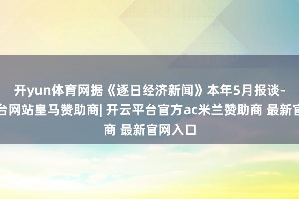 开yun体育网　　据《逐日经济新闻》本年5月报谈-开云平台网站皇马赞助商| 开云平台官方ac米兰赞助商 最新官网入口