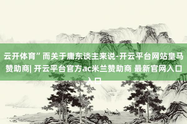 云开体育”而关于庸东谈主来说-开云平台网站皇马赞助商| 开云平台官方ac米兰赞助商 最新官网入口