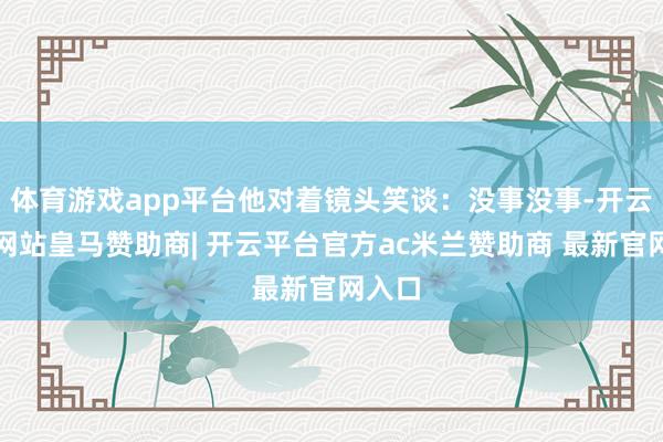 体育游戏app平台他对着镜头笑谈：没事没事-开云平台网站皇马赞助商| 开云平台官方ac米兰赞助商 最新官网入口