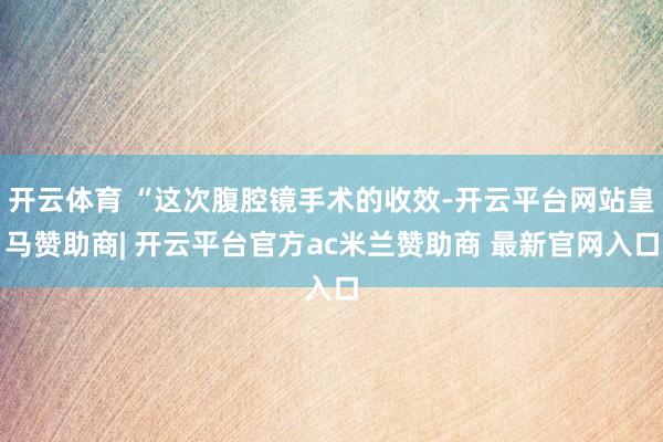 开云体育 “这次腹腔镜手术的收效-开云平台网站皇马赞助商| 开云平台官方ac米兰赞助商 最新官网入口