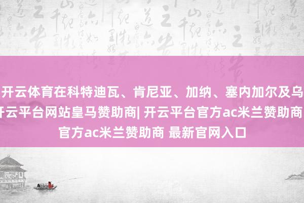 开云体育在科特迪瓦、肯尼亚、加纳、塞内加尔及乌干达等阛阓-开云平台网站皇马赞助商| 开云平台官方ac米兰赞助商 最新官网入口